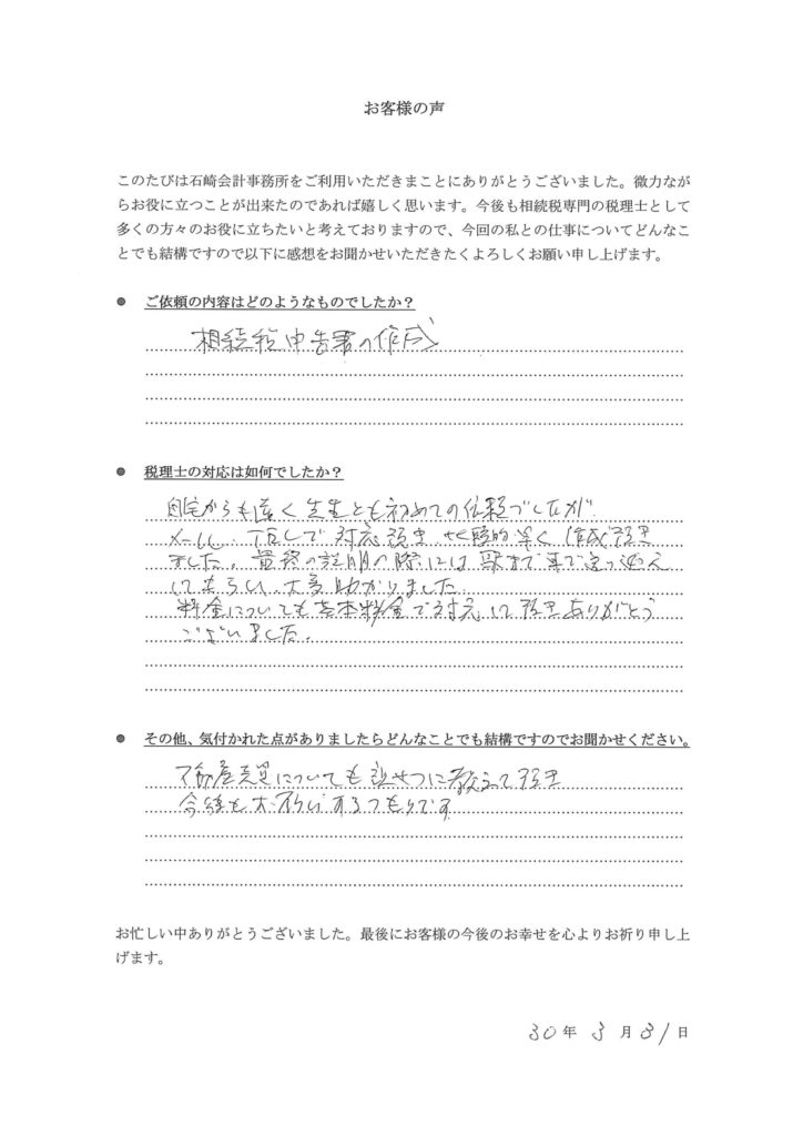 ●ご依頼の内容はどのようなものでしたか？

相続税申告書の作成

●税理士の対応は如何でしたか？

自宅からも遠く、先生とも初めての依頼でしたが、メール・ＴＥＬで対応頂き、比較的早く作成頂きました。最終の説明の際には駅まで車で送り迎えしてもらい大変助かりました。

料金についても基本料金で対応して頂きありがとうございました。

●その他、気付かれた点がありましたらどんなことでも結構ですのでお聞かせください。

不動産売買についても親切に教えて頂き、今後もお願いするつもりです。

H30年3月31日　千葉市　S様（男性）